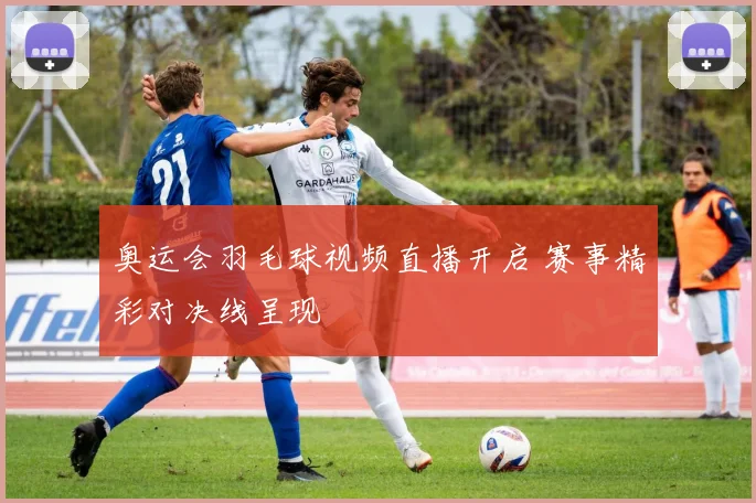 奥运会羽毛球视频直播开启 赛事精彩对决线呈现