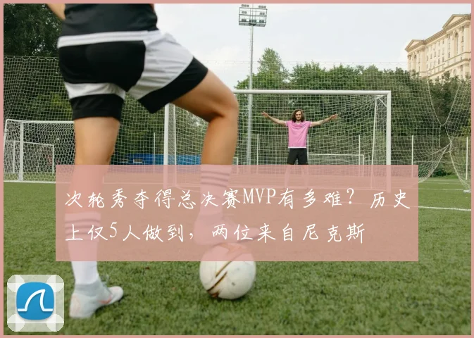 次轮秀夺得总决赛MVP有多难?历史上仅5人做到,两位来自尼克斯