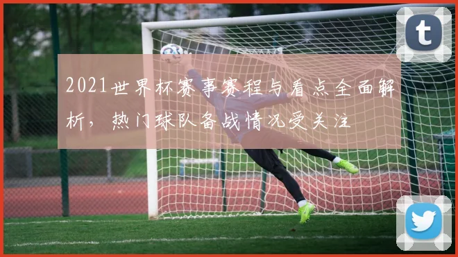 2021世界杯赛事赛程与看点全面解析,热门球队备战情况受关注