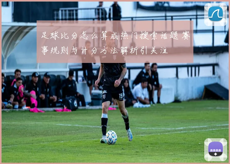足球比分怎么算成热门搜索话题 赛事规则与计分方法解析引关注
