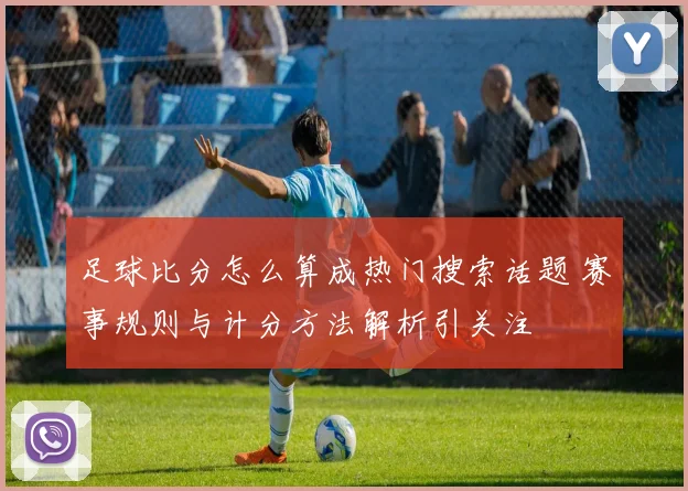 足球比分怎么算成热门搜索话题 赛事规则与计分方法解析引关注