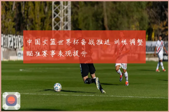 中国女篮世界杯备战推进 训练调整瞄准赛事表现提升