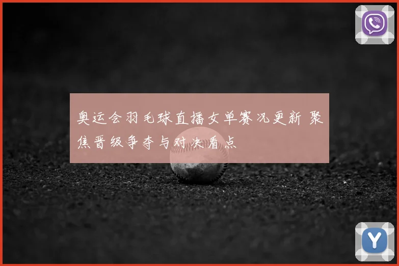 奥运会羽毛球直播女单赛况更新 聚焦晋级争夺与对决看点