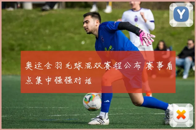 奥运会羽毛球混双赛程公布 赛事看点集中强强对话