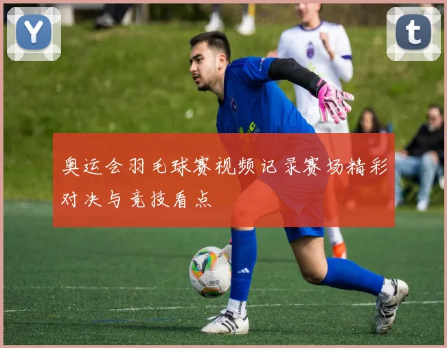 奥运会羽毛球赛视频记录赛场精彩对决与竞技看点