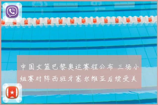 中国女篮巴黎奥运赛程公布 三场小组赛对阵西班牙塞尔维亚后续受关注