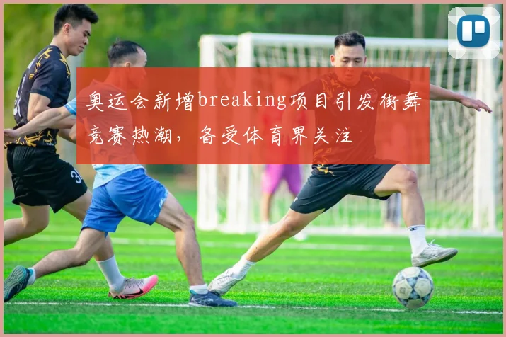 奥运会新增breaking项目引发街舞竞赛热潮,备受体育界关注