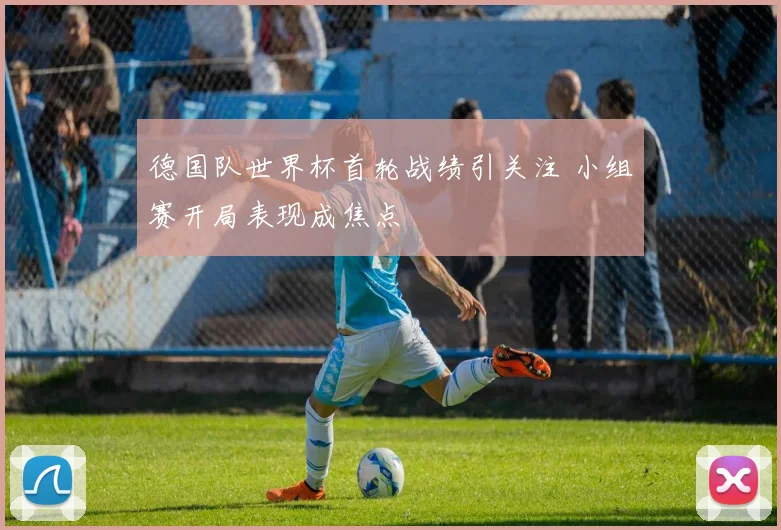 德国队世界杯首轮战绩引关注 小组赛开局表现成焦点