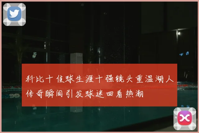 科比十佳球生涯十强镜头重温湖人传奇瞬间引发球迷回看热潮