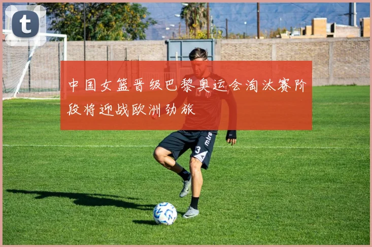 中国女篮晋级巴黎奥运会淘汰赛阶段将迎战欧洲劲旅