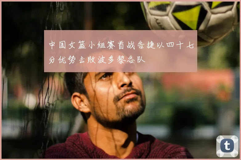 中国女篮小组赛首战告捷以四十七分优势击败波多黎各队