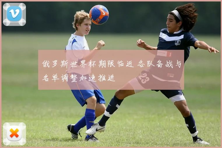 俄罗斯世界杯期限临近 各队备战与名单调整加速推进