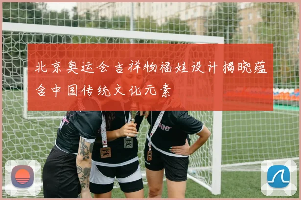 北京奥运会吉祥物福娃设计揭晓蕴含中国传统文化元素
