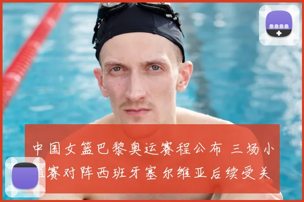 中国女篮巴黎奥运赛程公布 三场小组赛对阵西班牙塞尔维亚后续受关注