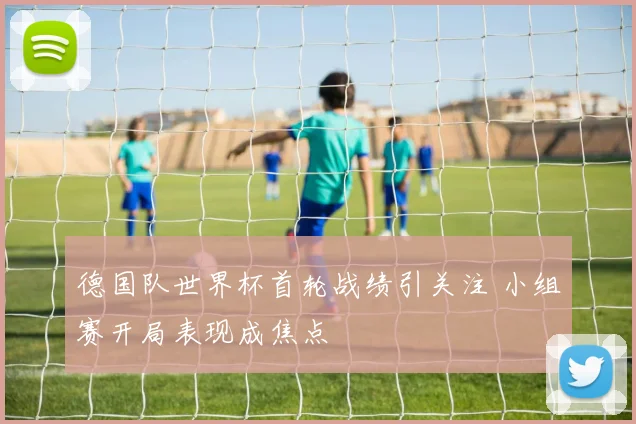 德国队世界杯首轮战绩引关注 小组赛开局表现成焦点