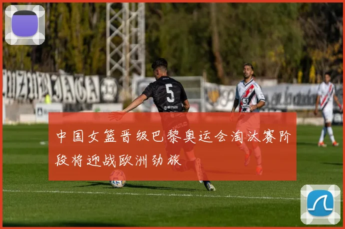 中国女篮晋级巴黎奥运会淘汰赛阶段将迎战欧洲劲旅